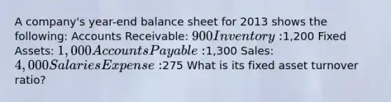 A company's year-end balance sheet for 2013 shows the following: Accounts Receivable: 900 Inventory:1,200 Fixed Assets: 1,000 Accounts Payable:1,300 Sales: 4,000 Salaries Expense:275 What is its fixed asset turnover ratio?