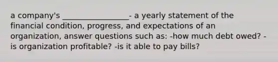 a company's _________________- a yearly statement of the financial condition, progress, and expectations of an organization, answer questions such as: -how much debt owed? -is organization profitable? -is it able to pay bills?