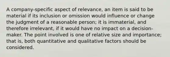 A company-specific aspect of relevance, an item is said to be material if its inclusion or omission would influence or change the judgment of a reasonable person; it is immaterial, and therefore irrelevant, if it would have no impact on a decision-maker. The point involved is one of relative size and importance; that is, both quantitative and qualitative factors should be considered.