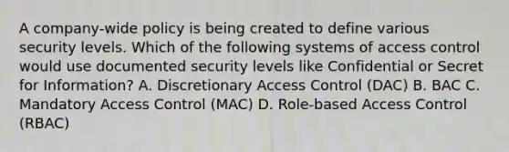 A company-wide policy is being created to define various security levels. Which of the following systems of access control would use documented security levels like Confidential or Secret for Information? A. Discretionary Access Control (DAC) B. BAC C. Mandatory Access Control (MAC) D. Role-based Access Control (RBAC)