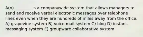 A(n) ________ is a companywide system that allows managers to send and receive verbal electronic messages over telephone lines even when they are hundreds of miles away from the office. A) grapevine system B) voice mail system C) blog D) instant-messaging system E) groupware collaborative system