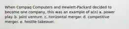 When Compaq Computers and Hewlett-Packard decided to become one company, this was an example of a(n) a. power play. b. joint venture. c. horizontal merger. d. competitive merger. e. hostile takeover.