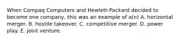 When Compaq Computers and Hewlett-Packard decided to become one company, this was an example of a(n) A. horizontal merger. B. hostile takeover. C. competitive merger. D. power play. E. joint venture.