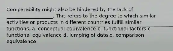 Comparability might also be hindered by the lack of ___________________. This refers to the degree to which similar activities or products in different countries fulfill similar functions. a. conceptual equivalence b. functional factors c. functional equivalence d. lumping of data e. comparison equivalence