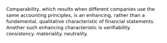 Comparability, which results when different companies use the same accounting principles, is an enhancing, rather than a fundamental, qualitative characteristic of financial statements. Another such enhancing characteristic is verifiability. consistency. materiality. neutrality.