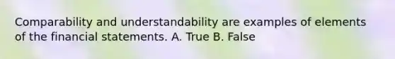 Comparability and understandability are examples of elements of the financial statements. A. True B. False