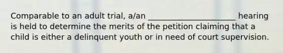 Comparable to an adult trial, a/an ______________________ hearing is held to determine the merits of the petition claiming that a child is either a delinquent youth or in need of court supervision.