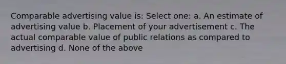 Comparable advertising value is: Select one: a. An estimate of advertising value b. Placement of your advertisement c. The actual comparable value of public relations as compared to advertising d. None of the above