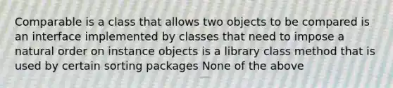 Comparable is a class that allows two objects to be compared is an interface implemented by classes that need to impose a natural order on instance objects is a library class method that is used by certain sorting packages None of the above