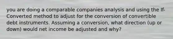 you are doing a comparable companies analysis and using the If-Converted method to adjust for the conversion of convertible debt instruments. Assuming a conversion, what direction (up or down) would net income be adjusted and why?