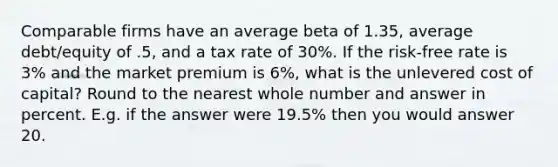 Comparable firms have an average beta of 1.35, average debt/equity of .5, and a tax rate of 30%. If the risk-free rate is 3% and the market premium is 6%, what is the unlevered cost of capital? Round to the nearest whole number and answer in percent. E.g. if the answer were 19.5% then you would answer 20.