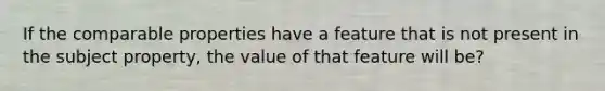 If the comparable properties have a feature that is not present in the subject property, the value of that feature will be?