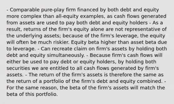 - Comparable pure-play firm financed by both debt and equity more complex than all-equity examples, as cash flows generated from assets are used to pay both debt and equity holders - As a result, returns of the firm's equity alone are not representative of the underlying assets; because of the firm's leverage, the equity will often be much riskier. Equity beta higher than asset beta due to leverage. - Can recreate claim on firm's assets by holding both debt and equity simultaneously. - Because firm's cash flows will either be used to pay debt or equity holders, by holding both securities we are entitled to all cash flows generated by firm's assets. - The return of the firm's assets is therefore the same as the return of a portfolio of the firm's debt and equity combined. - For the same reason, the beta of the firm's assets will match the beta of this portfolio.