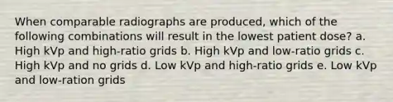 When comparable radiographs are produced, which of the following combinations will result in the lowest patient dose? a. High kVp and high-ratio grids b. High kVp and low-ratio grids c. High kVp and no grids d. Low kVp and high-ratio grids e. Low kVp and low-ration grids