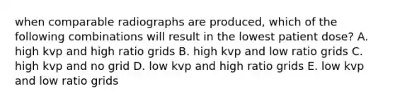 when comparable radiographs are produced, which of the following combinations will result in the lowest patient dose? A. high kvp and high ratio grids B. high kvp and low ratio grids C. high kvp and no grid D. low kvp and high ratio grids E. low kvp and low ratio grids