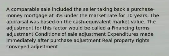 A comparable sale included the seller taking back a purchase-money mortgage at 3% under the market rate for 10 years. The appraisal was based on the cash-equivalent market value. The adjustment for this factor would be called a Financing terms adjustment Conditions of sale adjustment Expenditures made immediately after purchase adjustment Real property rights conveyed adjustment