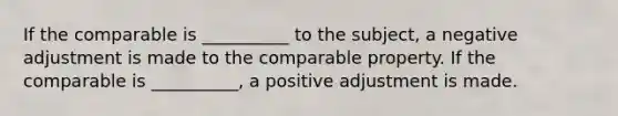 If the comparable is __________ to the subject, a negative adjustment is made to the comparable property. If the comparable is __________, a positive adjustment is made.