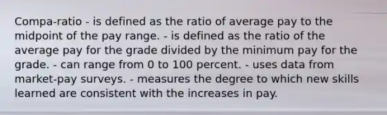 Compa-ratio - is defined as the ratio of average pay to the midpoint of the pay range. - is defined as the ratio of the average pay for the grade divided by the minimum pay for the grade. - can range from 0 to 100 percent. - uses data from market-pay surveys. - measures the degree to which new skills learned are consistent with the increases in pay.