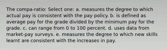 The compa-ratio: Select one: a. measures the degree to which actual pay is consistent with the pay policy. b. is defined as average pay for the grade divided by the minimum pay for the grade. c. can range from 0 to 100 percent. d. uses data from market-pay surveys. e. measures the degree to which new skills learnt are consistent with the increases in pay.