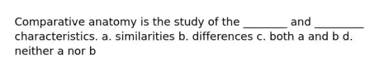 Comparative anatomy is the study of the ________ and _________ characteristics. a. similarities b. differences c. both a and b d. neither a nor b