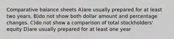 Comparative balance sheets A)are usually prepared for at least two years. B)do not show both dollar amount and percentage changes. C)do not show a comparison of total stockholders' equity D)are usually prepared for at least one year