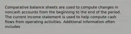 Comparative balance sheets are used to compute changes in noncash accounts from the beginning to the end of the period. The current <a href='https://www.questionai.com/knowledge/kCPMsnOwdm-income-statement' class='anchor-knowledge'>income statement</a> is used to help compute cash flows from operating activities. Additional information often includes