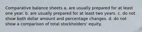 Comparative balance sheets a. are usually prepared for at least one year. b. are usually prepared for at least two years. c. do not show both dollar amount and percentage changes. d. do not show a comparison of total stockholders' equity.