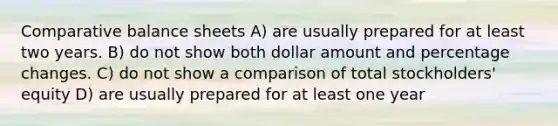 Comparative balance sheets A) are usually prepared for at least two years. B) do not show both dollar amount and percentage changes. C) do not show a comparison of total stockholders' equity D) are usually prepared for at least one year