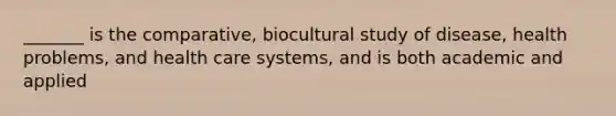 _______ is the comparative, biocultural study of disease, health problems, and health care systems, and is both academic and applied