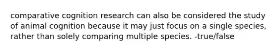 comparative cognition research can also be considered the study of animal cognition because it may just focus on a single species, rather than solely comparing multiple species. -true/false