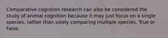 Comparative cognition research can also be considered the study of animal cognition because it may just focus on a single species, rather than solely comparing multiple species. True or False.