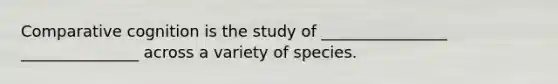 Comparative cognition is the study of ________________ _______________ across a variety of species.