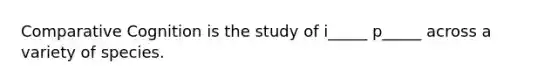 Comparative Cognition is the study of i_____ p_____ across a variety of species.