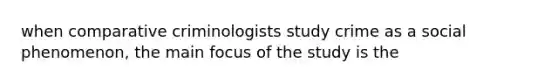 when comparative criminologists study crime as a social phenomenon, the main focus of the study is the