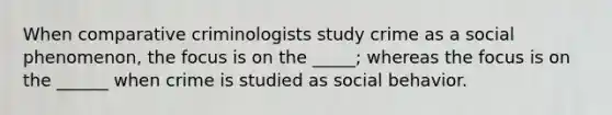 When comparative criminologists study crime as a social phenomenon, the focus is on the _____; whereas the focus is on the ______ when crime is studied as social behavior.