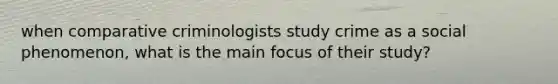 when comparative criminologists study crime as a social phenomenon, what is the main focus of their study?