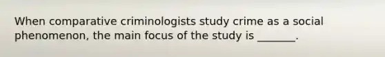 When comparative criminologists study crime as a social phenomenon, the main focus of the study is _______.