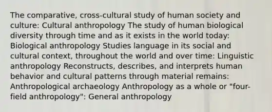 The comparative, cross-cultural study of human society and culture: Cultural anthropology The study of human biological diversity through time and as it exists in the world today: Biological anthropology Studies language in its social and cultural context, throughout the world and over time: Linguistic anthropology Reconstructs, describes, and interprets human behavior and cultural patterns through material remains: Anthropological archaeology Anthropology as a whole or "four-field anthropology": General anthropology