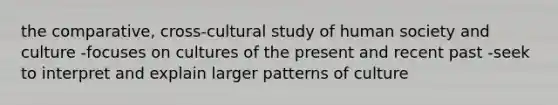 the comparative, cross-cultural study of human society and culture -focuses on cultures of the present and recent past -seek to interpret and explain larger patterns of culture