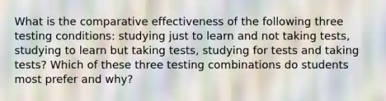 What is the comparative effectiveness of the following three testing conditions: studying just to learn and not taking tests, studying to learn but taking tests, studying for tests and taking tests? Which of these three testing combinations do students most prefer and why?