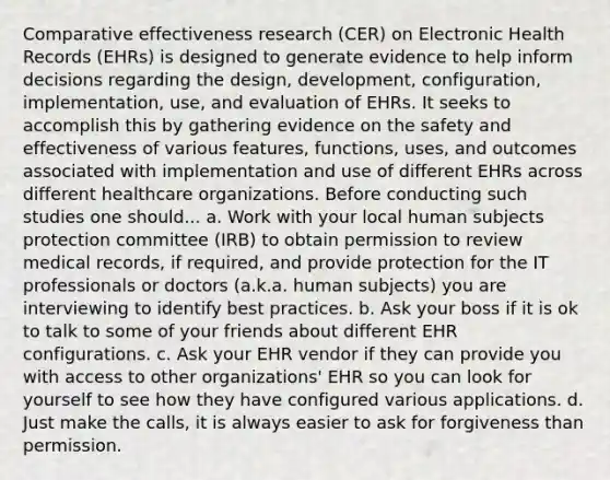 Comparative effectiveness research (CER) on Electronic Health Records (EHRs) is designed to generate evidence to help inform decisions regarding the design, development, configuration, implementation, use, and evaluation of EHRs. It seeks to accomplish this by gathering evidence on the safety and effectiveness of various features, functions, uses, and outcomes associated with implementation and use of different EHRs across different healthcare organizations. Before conducting such studies one should... a. Work with your local human subjects protection committee (IRB) to obtain permission to review medical records, if required, and provide protection for the IT professionals or doctors (a.k.a. human subjects) you are interviewing to identify best practices. b. Ask your boss if it is ok to talk to some of your friends about different EHR configurations. c. Ask your EHR vendor if they can provide you with access to other organizations' EHR so you can look for yourself to see how they have configured various applications. d. Just make the calls, it is always easier to ask for forgiveness than permission.