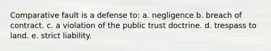 Comparative fault is a defense to: a. negligence b. breach of contract. c. a violation of the public trust doctrine. d. trespass to land. e. strict liability.