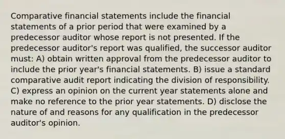 Comparative financial statements include the financial statements of a prior period that were examined by a predecessor auditor whose report is not presented. If the predecessor auditor's report was qualified, the successor auditor must: A) obtain written approval from the predecessor auditor to include the prior year's financial statements. B) issue a standard comparative audit report indicating the division of responsibility. C) express an opinion on the current year statements alone and make no reference to the prior year statements. D) disclose the nature of and reasons for any qualification in the predecessor auditor's opinion.