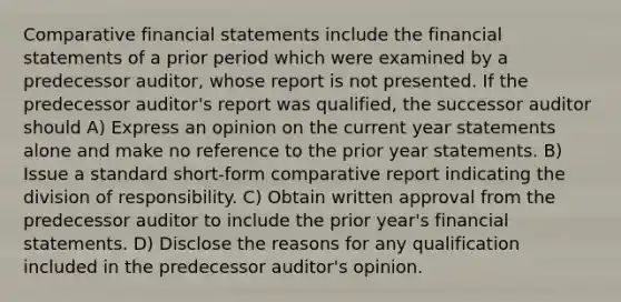 Comparative <a href='https://www.questionai.com/knowledge/kFBJaQCz4b-financial-statements' class='anchor-knowledge'>financial statements</a> include the financial statements of a prior period which were examined by a predecessor auditor, whose report is not presented. If the predecessor auditor's report was qualified, the successor auditor should A) Express an opinion on the current year statements alone and make no reference to the prior year statements. B) Issue a standard short-form comparative report indicating the division of responsibility. C) Obtain written approval from the predecessor auditor to include the prior year's financial statements. D) Disclose the reasons for any qualification included in the predecessor auditor's opinion.