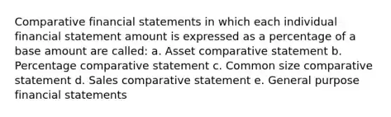 Comparative financial statements in which each individual financial statement amount is expressed as a percentage of a base amount are called: a. Asset comparative statement b. Percentage comparative statement c. Common size comparative statement d. Sales comparative statement e. General purpose financial statements