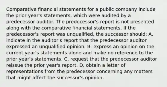 Comparative financial statements for a public company include the prior year's statements, which were audited by a predecessor auditor. The predecessor's report is not presented along with the comparative financial statements. If the predecessor's report was unqualified, the successor should: A. indicate in the auditor's report that the predecessor auditor expressed an unqualified opinion. B. express an opinion on the current year's statements alone and make no reference to the prior year's statements. C. request that the predecessor auditor reissue the prior year's report. D. obtain a letter of representations from the predecessor concerning any matters that might affect the successor's opinion.