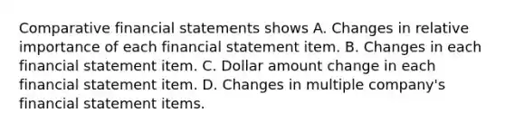 Comparative financial statements shows A. Changes in relative importance of each financial statement item. B. Changes in each financial statement item. C. Dollar amount change in each financial statement item. D. Changes in multiple company's financial statement items.