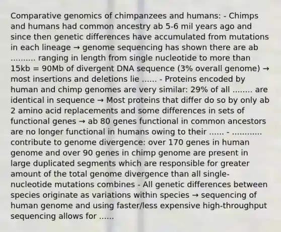 Comparative genomics of chimpanzees and humans: - Chimps and humans had common ancestry ab 5-6 mil years ago and since then genetic differences have accumulated from mutations in each lineage → genome sequencing has shown there are ab .......... ranging in length from single nucleotide to more than 15kb = 90Mb of divergent DNA sequence (3% overall genome) → most insertions and deletions lie ...... - Proteins encoded by human and chimp genomes are very similar: 29% of all ........ are identical in sequence → Most proteins that differ do so by only ab 2 amino acid replacements and some differences in sets of functional genes → ab 80 genes functional in common ancestors are no longer functional in humans owing to their ...... - ............ contribute to genome divergence: over 170 genes in human genome and over 90 genes in chimp genome are present in large duplicated segments which are responsible for greater amount of the total genome divergence than all single-nucleotide mutations combines - All genetic differences between species originate as variations within species → sequencing of human genome and using faster/less expensive high-throughput sequencing allows for ......