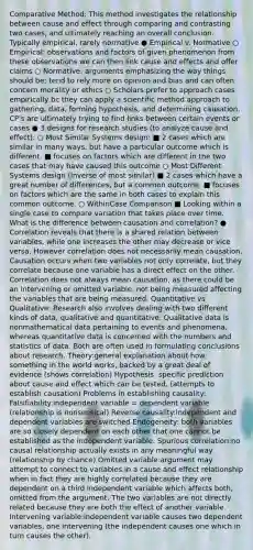 Comparative Method: This method investigates the relationship between cause and effect through comparing and contrasting two cases, and ultimately reaching an overall conclusion. Typically empirical, rarely normative ● Empirical v. Normative ○ Empirical: observations and factors of given phenomenon from these observations we can then link cause and effects and offer claims ○ Normative: arguments emphasizing the way things should be; tend to rely more on opinion and bias and can often concern morality or ethics ○ Scholars prefer to approach cases empirically bc they can apply a scientific method approach to gathering, data, forming hypothesis, and determining causation. CP's are ultimately trying to find links between certain events or cases ● 3 designs for research studies (to analyze cause and effect): ○ Most Similar Systems design: ■ 2 cases which are similar in many ways, but have a particular outcome which is different. ■ focuses on factors which are different in the two cases that may have caused this outcome ○ Most Different Systems design (inverse of most similar) ■ 2 cases which have a great number of differences, but a common outcome. ■ focuses on factors which are the same in both cases to explain this common outcome. ○ WithinCase Comparison ■ Looking within a single case to compare variation that takes place over time. What is the difference between causation and correlation? ● Correlation reveals that there is a shared relation between variables, while one increases the other may decrease or vice versa. However correlation does not necessarily mean causation. Causation occurs when two variables not only correlate, but they correlate because one variable has a direct effect on the other. Correlation does not always mean causation, as there could be an intervening or omitted variable, not being measured affecting the variables that are being measured. Quantitative vs Qualitative: Research also involves dealing with two different kinds of data, qualitative and quantitative. Qualitative data is nonmathematical data pertaining to events and phenomena, whereas quantitative data is concerned with the numbers and statistics of data. Both are often used in formulating conclusions about research. Theory:​general explanation about how something in the world works, backed by a great deal of evidence (shows correlation) Hypothesis: s​pecific prediction about cause and effect which can be tested. (attempts to establish causation) Problems in establishing causality: Falsifiability:​independent variable = dependent variable (relationship is nonsensical) Reverse causality:​independent and dependent variables are switched Endogeneity: both variables are so closely dependent on each other that one cannot be established as the independent variable. Spurious correlation:​no causal relationship actually exists in any meaningful way (relationship by chance) Omitted variable:​argument may attempt to connect to variables in a cause and effect relationship when in fact they are highly correlated because they are dependent on a third independent variable which affects both, omitted from the argument. The two variables are not directly related because they are both the effect of another variable. Intervening variable:​independent variable causes two dependent variables, one intervening (the independent causes one which in turn causes the other).