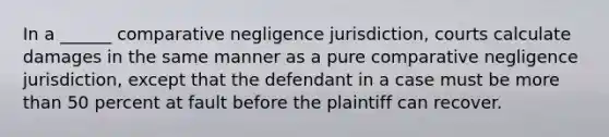 In a ______ comparative negligence jurisdiction, courts calculate damages in the same manner as a pure comparative negligence jurisdiction, except that the defendant in a case must be more than 50 percent at fault before the plaintiff can recover.